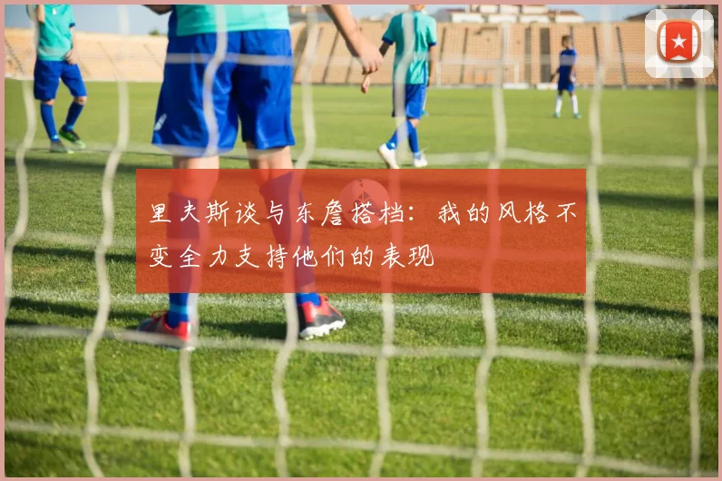 里夫斯谈与东詹搭档：我的风格不变全力支持他们的表现