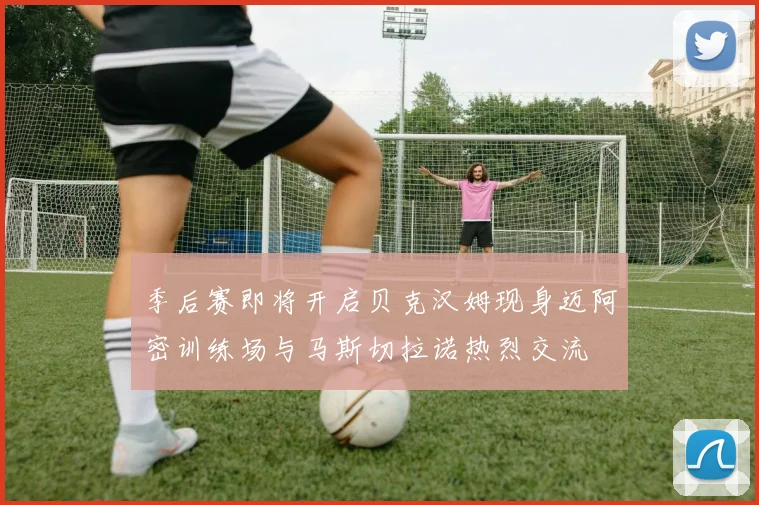 季后赛即将开启贝克汉姆现身迈阿密训练场与马斯切拉诺热烈交流