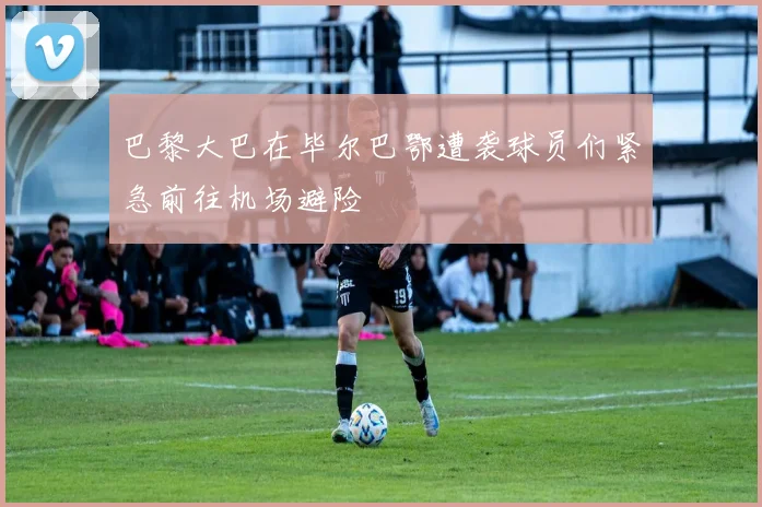 巴黎大巴在毕尔巴鄂遭袭球员们紧急前往机场避险