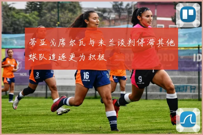 蒂亚戈席尔瓦与米兰谈判停滞其他球队追逐更为积极