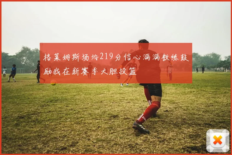 格莱姆斯场均219分信心满满教练鼓励我在新赛季大胆投篮