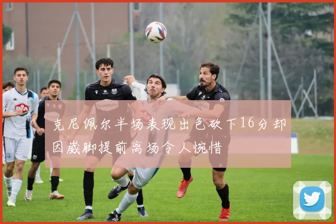 克尼佩尔半场表现出色砍下16分却因崴脚提前离场令人惋惜