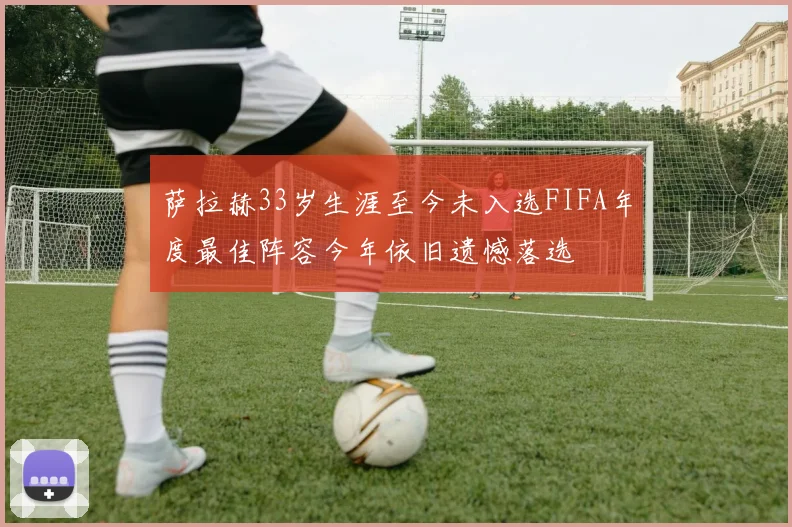 萨拉赫33岁生涯至今未入选FIFA年度最佳阵容今年依旧遗憾落选