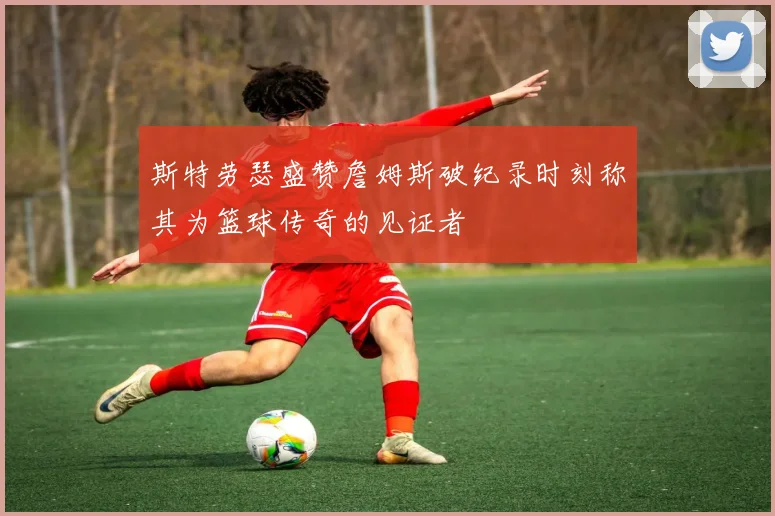 斯特劳瑟盛赞詹姆斯破纪录时刻称其为篮球传奇的见证者
