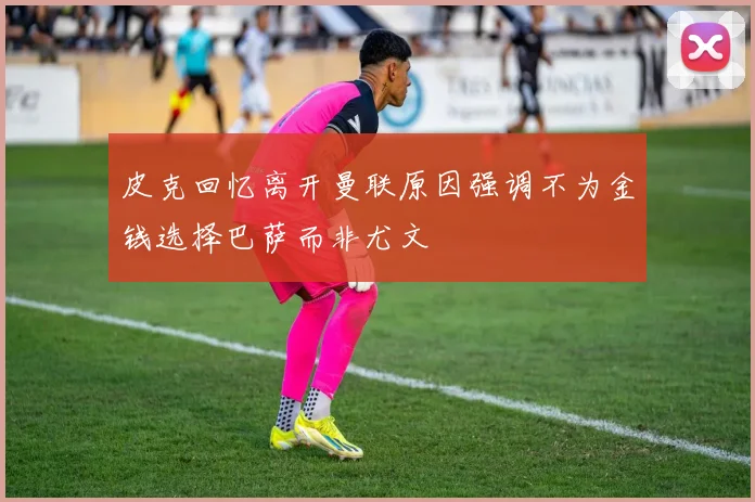 皮克回忆离开曼联原因强调不为金钱选择巴萨而非尤文