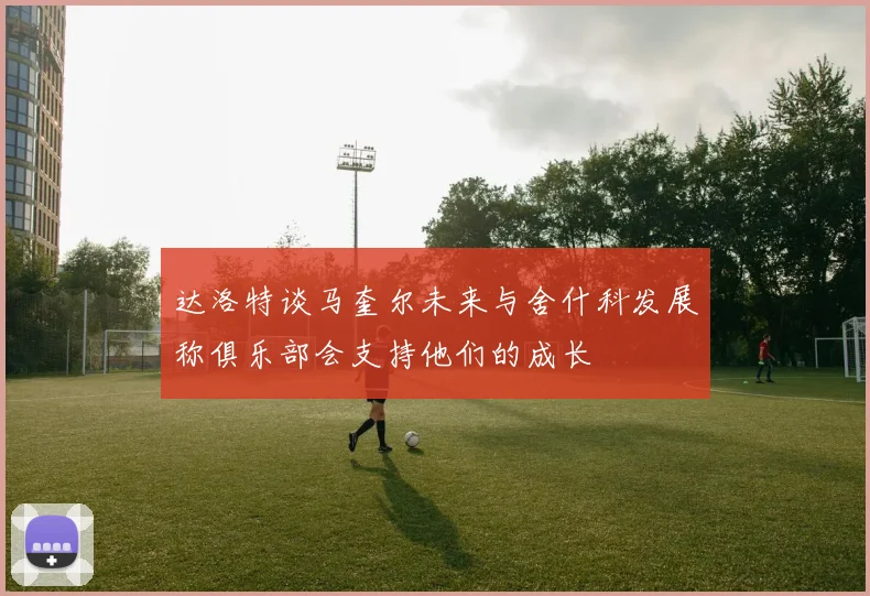达洛特谈马奎尔未来与舍什科发展称俱乐部会支持他们的成长