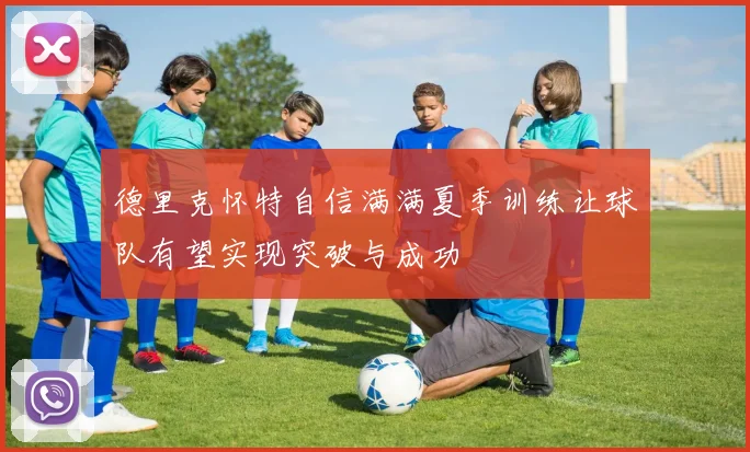德里克怀特自信满满夏季训练让球队有望实现突破与成功