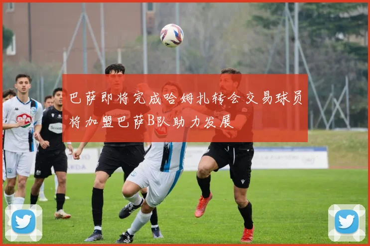 巴萨即将完成哈姆扎转会交易球员将加盟巴萨B队助力发展