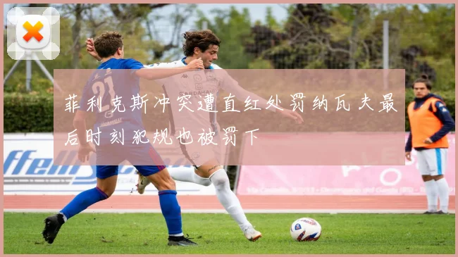 菲利克斯冲突遭直红处罚纳瓦夫最后时刻犯规也被罚下