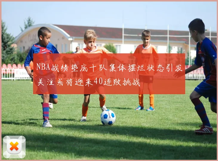NBA战绩垫底十队集体摆烂状态引发关注或将迎来40连败挑战